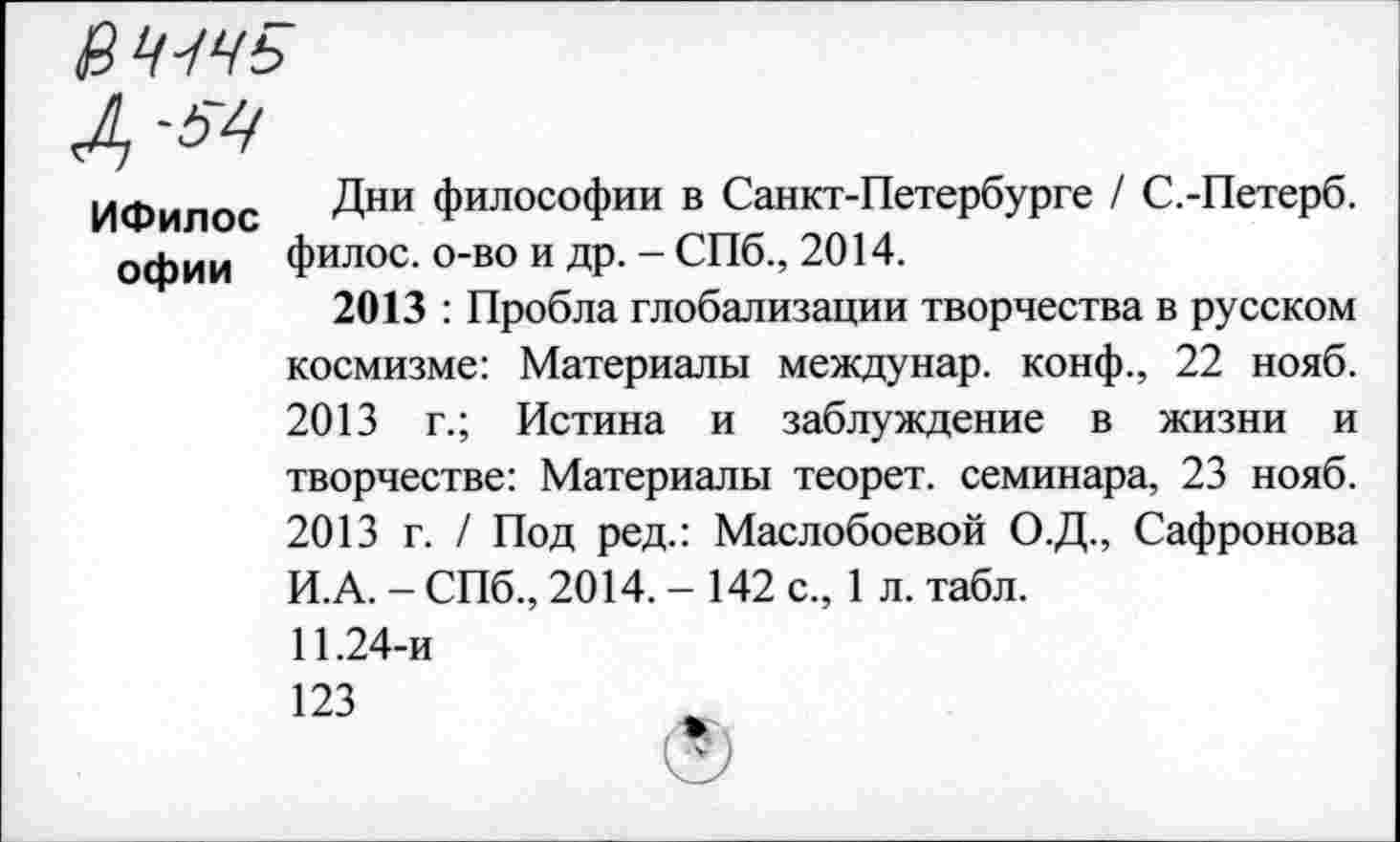 ﻿ВЧЧЧЬ
Л)
ИФилос Дни ФИЛОСОФИИ в Санкт-Петербурге / С.-Петерб. офии филос. о-во и др. - СПб., 2014.
2013 : Пробла глобализации творчества в русском космизме: Материалы междунар. конф., 22 нояб. 2013 г.; Истина и заблуждение в жизни и творчестве: Материалы теорет. семинара, 23 нояб. 2013 г. / Под ред.: Маслобоевой О.Д., Сафронова И.А. - СПб., 2014.-142 с., 1 л. табл.
11.24-и
123